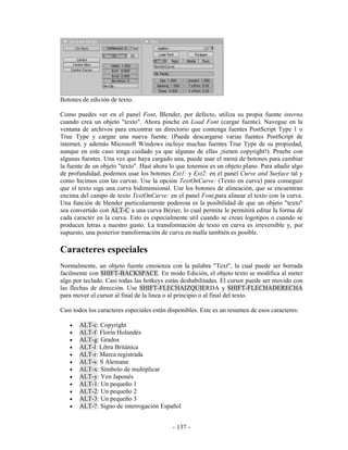 Botones de edición de texto.

Como puedes ver en el panel Font, Blender, por defecto, utiliza su propia fuente interna
cuando crea un objeto "texto". Ahora pinche en Load Font (cargar fuente). Navegue en la
ventana de archivos para encontrar un directorio que contenga fuentes PostScript Type 1 o
True Type y cargue una nueva fuente. (Puede descargarse varias fuentes PostScript de
internet, y además Microsoft Windows incluye muchas fuentes True Type de su propiedad,
aunque en este caso tenga cuidado ya que algunas de ellas ¡tienen copyright!). Pruebe con
algunas fuentes. Una vez que haya cargado una, puede usar el menú de botones para cambiar
la fuente de un objeto "texto". Hast ahora lo que tenemos es un objeto plano. Para añadir algo
de profundidad, podemos usar los botones Ext1: y Ext2: en el panel Curve and Surface tal y
como hicimos con las curvas. Use la opción TextOnCurve: (Texto en curva) para conseguir
que el texto siga una curva bidimensional. Use los botones de alineación, que se encuentran
encima del campo de texto TextOnCurve: en el panel Font,para alinear el texto con la curva.
Una función de blender particularmente poderosa es la posibilidad de que un objeto "texto"
sea convertido con ALT-C a una curva Bézier, lo cual permite le permitirá editar la forma de
cada caracter en la curva. Esto es especialmente util cuando se crean logotipos o cuando se
producen letras a nuestro gusto. La transformación de texto en curva es irreversible y, por
supuesto, una posterior transformación de curva en malla también es posible.

Caracteres especiales
Normalmente, un objeto fuente cmoienza con la palabra "Text", la cual puede ser borrada
facilmente con SHIFT-BACKSPACE. En modo Edición, el objeto texto se modifica al meter
algo por teclado. Casi todas las hotkeys están deshabilitadas. El cursor puede ser movido con
las flechas de dirección. Use SHIFT-FLECHAIZQUIERDA y SHIFT-FLECHADERECHA
para mover el cursor al final de la linea o al principio o al final del texto.

Casi todos los caracteres especiales están disponibles. Este es un resumen de esos caracteres:

   •   ALT-c: Copyright
   •   ALT-f: Florin Holandés
   •   ALT-g: Grados
   •   ALT-l: Libra Británica
   •   ALT-r: Marca registrada
   •   ALT-s: S Alemana
   •   ALT-x: Símbolo de multiplicar
   •   ALT-y: Yen Japonés
   •   ALT-1: Un pequeño 1
   •   ALT-2: Un pequeño 2
   •   ALT-3: Un pequeño 3
   •   ALT-?: Signo de interrogación Español


                                            - 137 -
 