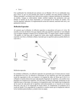 •   Toon -

Este sombreador fue introducido por primera vez en Blender 2.28. Es un sombreador muy
poco 'físico' ya que no está pensado para imitar la realidad, sino para producir renders de
'dibujos animados', con límites muy claros de luz-sombra y regiones uniformes de iluminadas-
en sombra. Aunque es relativamente simple, también requiere dos parámetros más que
definen el tamaño de las áreas iluminadas y el suavizado de los límites de sombra. Una
sección siguiente, dedicada a la implementación actual del material, analizará todo ésto y sus
parámetros relativos.

Reflexión Especular
Al contrario que la difusión, la reflexión especular es dependiente del punto de visión. De
acuerdo con la ley de Snell, la luz que impacta sobre una superficie especular se verá reflejada
con un ángulo espejado al ángulo de luz incidente (NdT: Un ángulo igual a ángulo incidente
+90 grados), lo cual hace que el ángulo de visión cobre mucha importancia. La reflexión
especular crea finos y brillantes reflejos, haciendo que la superficie parezca pulida (Reflexión
especular.).




Reflexión especular.

En realidad, la Difusión y la reflexión especular son generadas por el mismo proceso exacto
de dispersión de la luz. La difusión es dominante en una superficie que tiene una pequeña
escala de rugosidad en ella, con respecto a la longitud de onda, de forma que la luz se ve
reflejada en muchas direcciones por cada pequeño fragmento de superficie, con cambios muy
pequeños en el ángulo de la superficie. Por otro lado, la reflexión especular, predomina en una
superficie que es suavizada, con respecto a la longitud de onda. Esto implica que la dispersión
de los rayos de cada punto de la superficie serán direccionados en su mayoría en la misma
dirección, más que al ser dispersada de forma difusa. Es simplemente un problema de la
escala de detalle. Si la rugosidad de la superficie es mucho menor que la longitud de onda de
la luz incidente parecerá plano y actuará como un espejo.




                                            - 143 -
 