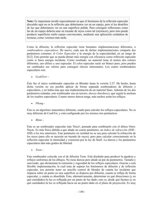 Note: Es importante incidir especialmente en que el fenómeno de la reflexión especular
discutido aquí no es la reflexión que deberíamos ver en un espejo, pero sí los destellos
de luz que deberíamos ver en una superficie pulida. Para conseguir reflexiones como
las de un espejo debería usar un trazado de rayos como tal (raytracer), pero ésto puede
producir superficies estilo espejo convincentes, mediante una aplicación cuidadosa de
texturas, como veremos más tarde.


Como la difusión, la reflexión especular tiene bastantes implementaciones diferentes, o
sombreadores especulares. De nuevo, cada una de dichas implementaciones comparte dos
parámetros comunes: el Color Especular y la energía de la especularidad, en un rango de
[0,2]. Esto permite que se pueda drenar más energía con eficiencia como reflexión especular
como si fuera energía incidente. Como resultado, un material tiene al menos dos colores
diferentes, uno difuso y uno especular. El color especular suele ser blanco puro, pero pueden
ser cambiados sus valores para conseguir efectos interesantes. Los cuatro sombreadores
especulares son:

   •   CookTorr -

Éste fue el único sombreador especular en Blender hasta la versión 2.27. De hecho, hasta
dicha versión no era posible aplicar de forma separada sombreadores de difusión y
especulares, y no había más que una implementación de un material llano. Además de los dos
parámetros estándar, este sombreador usa un tercero, dureza (hardness), que regula la anchura
de los resaltes especulares. Cuanto menor dureza tenga, más anchos serán los reflejos.

   •   Phong -

Éste es un algoritmo matemático diferente, usado para calcular los reflejos especulares. No es
muy diferente de CookTor, y está configurado por los mismos tres parámetros.

   •   Blinn -

Éste es un sombreador especular más 'físico', pensado para combinarlo con el difuso Oren-
Nayar. Es más físico debido a que añade un cuarto parámetro, un índice de refracción (IDR -
IOR) a los tres anteriores. Este parámetro en realidad no se usa para calcular la refracción de
los rayos (para ello se necesita un trazado de rayos), pero para calcular correctamente en la
reflexión especular la intensidad y extensión por la ley de Snell. La dureza y los parámetros
especulares dan más grados de libertad.

   •   Toon -

Este sombreador coincide con el de difusión Toon. Está diseñado para producir la agudeza y
reflejos uniformes de los dibujos. No tiene dureza pero añade un par de parámetros. Tamaño y
suavizado, que dictaminan la extensión y rugosidad de los reflejos especulares. Gracias a esta
flexible implementación, la cual trata de separar los fenómenos de difusión y de reflexión
especular, nos permite tener un sencillo control de blender de cuánta luz incidente que
impacta sobre un punto en una superficie se dispersa por difusión, cuanta se refleja de forma
especular, y cuánta es absorbida. Esto, alternativamente, determinar en qué direcciones (y en
qué cantidades) la luz es reflejada por un punto de luz dado; esto es, desde qué fuentes (y en
qué cantidades) la luz es reflejada hacia un un punto dado en el plano de proyección. Es muy


                                            - 144 -
 