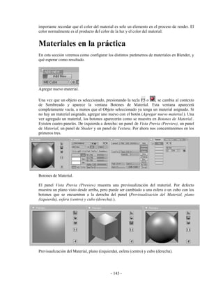 importante recordar que el color del material es solo un elemento en el proceso de render. El
color normalmente es el producto del color de la luz y el color del material.


Materiales en la práctica
En esta sección veremos como configurar los distintos parámetros de materiales en Blender, y
qué esperar como resultado.




Agregar nuevo material.

Una vez que un objeto es seleccionado, presionando la tecla F5 o     , se cambia al contexto
de Sombreado y aparece la ventana Botones de Material. Esta ventana aparecerá
completamente vacía, a menos que el Objeto seleccionado ya tenga un material asignado. Si
no hay un material asignado, agregar uno nuevo con el botón (Agregar nuevo material.). Una
vez agregado un material, los botones aparecerán como se muestra en Botones de Material..
Existen cuatro paneles. De izquierda a derecha: un panel de Vista Previa (Preview), un panel
de Material, un panel de Shader y un panel de Textura. Por ahora nos concentraremos en los
primeros tres.




Botones de Material.

El panel Vista Previa (Preview) muestra una previsualización del material. Por defecto
muestra un plano visto desde arriba, pero puede ser cambiado a una esfera o un cubo con los
botones que se encuentran a la derecha del panel (Previsualización del Material, plano
(izquierda), esfera (centro) y cubo (derecha).).




Previsualización del Material, plano (izquierda), esfera (centro) y cubo (derecha).




                                            - 145 -
 