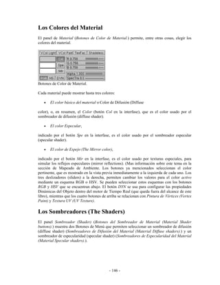 Los Colores del Material
El panel de Material (Botones de Color de Material.) permite, entre otras cosas, elegir los
colores del material.




Botones de Color de Material.

Cada material puede mostrar hasta tres colores:

   •   El color básico del material o Color de Difusión (Diffuse

color), o, en resumen, el Color (botón Col en la interfase), que es el color usado por el
sombreador de difusión (diffuse shader).

   •   El color Especular,

indicado por el botón Spe en la interfase, es el color usado por el sombreador especular
(specular shader).

   •   El color de Espejo (The Mirror color),

indicado por el botón Mir en la interfase, es el color usado por texturas especiales, para
simular los reflejos especulares (mirror reflections). (Mas información sobre este tema en la
sección de Mapeado de Ambiente. Los botones ya mencionados seleccionan el color
pertinente, que es mostrado en la vista previa inmediatamente a la izquierda de cada uno. Los
tres deslizadores (sliders) a la derecha, permiten cambiar los valores para el color activo
mediante un esquema RGB o HSV. Se pueden seleccionar estos esquemas con los botones
RGB y HSV que se encuentran abajo. El botón DYN se usa para configurar las propiedades
Dinámicas del Objeto dentro del motor de Tiempo Real (que queda fuera del alcance de este
libro), mientras que los cuatro botones de arriba se relacionan con Pintura de Vértices (Vertex
Paint) y Textura UV (UV Texture).

Los Sombreadores (The Shaders)
El panel Sombreador (Shader) (Botones del Sombreador de Material (Material Shader
buttons).) muestra dos Botones de Menú que permiten seleccionar un sombreador de difusión
(diffuse shader) (Sombreadores de Difusión del Material (Material Diffuse shaders).) y un
sombreador de especularidad (specular shader) (Sombreadores de Especularidad del Material
(Material Specular shaders).).




                                            - 146 -
 