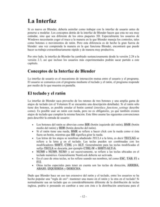 La Interfaz
Si es nuevo en Blender, debería asimilar como trabajar con la interfaz de usuario antes de
ponerse a modelar. Los conceptos detrás de la interfaz de Blender hacen que esta no sea muy
estándar, sino que sea diferente de los otros paquetes 3D. Especialmente los usuarios de
Windows necesitarán coger el truco a la manera en la que Blender maneja los controles, tales
como botones o movimientos de ratón. Pero esta diferencia es de hecho la gran fuerza de
blender: una vez comprenda la manera en la que funciona Blender, encontrará que puede
hacer su trabajo extraordinariamente rápido y de manera muy productiva.

Por otro lado, la interfaz de Blender ha cambiado sustanciosamente desde la versión 2.28 a la
versión 2.3, así que incluso los usuarios más experimentados podrán sacar partido a este
capítulo.

Conceptos de la Interfaz de Blender
La interfaz de usuario es el mecanismo de interacción mutua entre el usuario y el programa.
El usuario se comunica con el programa mediante el teclado y el ratón, el programa responde
por medio de lo que muestra en pantalla.

El teclado y el ratón
La interfaz de Blender saca provecho de los ratones de tres botones y una amplia gama de
atajos de teclado (en el Volumen II se encuentra una descripción detallada). Si el ratón sólo
tiene dos botones, es posible emular el botón central (interface_functions_settings describe
como). Es posible usar un ratón con rueda, pero no es obligatorio, ya que también existen
atajos de teclado que cumplen la misma función. Este libro asume las siguientes convenciones
para describir la entrada de usuario:

   •   Los botones del ratón se abrevian como BIR (botón izquierdo del ratón), BMR (botón
       medio del ratón) y BDR (botón derecho del ratón).
   •   Si el ratón tiene una rueda, BMR se refiere a hacer click con la rueda como si ésta
       fuera un botón, mientras que RR significa girar la rueda.
   •   Las letras de los atajos se nombran añadiendo TECLA a la letra, es decir TECLAG se
       refiere a la letra g en el teclado. Las teclas pueden ser combinadas con los
       modificadores SHIFT, CTRL y/o ALT. Generalmente para las teclas modificadas el
       sufijo TECLA se descarta, por ejemplo CTRL-W o SHIFT-ALT-A.
   •   NUM0 a NUM9, NUM+ y así sucesivamente, se refiere a las teclas ubicadas en el
       teclado numérico. Generalmente NumLock debería ser activada.
   •   En el caso de otras teclas, se les refiere usando sus nombres, tal como ESC, TAB, F1 a
       F12.
   •   Otras teclas especiales para tener en cuenta son las teclas de dirección, ARRIBA,
       ABAJO, IZQUIERDA y DERECHA.

Dado que Blender hace un uso tan extensivo del ratón y el teclado, entre los usuarios se ha
hecho popular una "regla de oro": mantener una mano en el ratón y la otra en el teclado! Si
normalmente usa un teclado que es considerablemente diferente de la distribución de teclas
inglesa, podría ir pensando en cambiar a uno con ésta o la distribución americana para el


                                           - 12 -
 