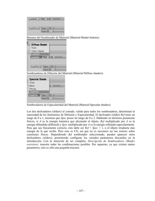 Botones del Sombreador de Material (Material Shader buttons).




Sombreadores de Difusión del Material (Material Diffuse shaders).




Sombreadores de Especularidad del Material (Material Specular shaders).

Los dos deslizadores (sliders) al costado, valido para todos los sombreadores, determinan la
intensidad de los fenómenos de Difusión y Especularidad. El deslizador (slider) Ref tiene un
rango de 0 a 1, mientras que Spec posee un rango de 0 a 2. Hablando en términos puramente
físicos, si A es la energía lumínica que afectando al objeto, Ref multiplicado por A es la
energía difundida (diffused) y Spec multiplicado por A es la energía reflejada especularmente.
Para que sea físicamente correcto, esto debe ser Ref + Spec < 1, o el objeto irradiaría más
energía de la que recibe. Pero esto es CG, así que no es necesario ser tan estricto sobre
cuestiones físicas. Dependiendo del sombreador seleccionado, pueden aparecer otros
deslizadores (sliders), permitiendo configurar los variados parámetros discutidos en la
introducción. Con la intención de ser completo, Descripción de Sombreadores (Shader
overview). muestra todas las combinaciones posibles. Por supuesto, ya que existen tantos
parametros, esto es sólo una pequeña muestra.




                                           - 147 -
 