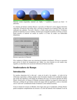 Material común (izquierda), material con Alpha < 1 (centro) y material con Emit > 0
(derecha).

La columna de botones restante (Botones especiales de Material.) activa algunas funciones
especiales. El botón de más arriba, Halo, convierte al material en un material 'Halo', que será
explicado más adelante. Traceable, Shadows y Radio están activos por defecto. El primero
permite al material proyectar sombras, mientras que el segundo le permite recibirlas; el tercer
botón permite al material ser tenido en cuenta si se hace un render con Radiosidad
(Radiosity).




Botones especiales de Material.

Wire renderiza el Objeto como una estructura de alambre (wireframe). ZTransp es necesario
para activar el efecto de transparencia por Alpha. Los otros botones no son usados muy
seguido y se describen en la sección de referencia al final de este libro.

Sombreadores de Rampa
Introducción
En muchas situaciones de la vida real - como en la piel o los metales - el color de las
reflexiones especulares y difusas pueden variar levemente, basados en la cantidad de energía
que recibe una superficie o del ángulo de incidencia de la luz. Las nuevas opciones de Ramp
Shader (Sombreador de Rampa) en Blender, permiten establecer un rango de colores para un
Material, y definen de qué manera variará este rango sobre la superficie y como se mezclará
con el "color real" (comúnmente desde el material o como salida de textura).

Como el cálculo de texturas en Blender, tiene lugar antes que el sombreado, el Ramp Shader
puede reemplazar completamente las texturas o el color del material. Pero mediante el uso de



                                            - 149 -
 