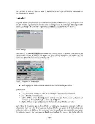 las opciones de mezcla y valores Alfa, es posible crear una capa adicional de sombreado en
los materiales de Blender.

Interfaz
El panel Ramps (Rampas) está localizado en el Contexto de Materiales (F5). Aquí puede usar
los dos botones superiores para mostrar tanto la configuración de las rampas difusas pulsando
Show Col Ramp o de las rampas especulares con Show Spec Ramp. (Panel Ramps.).




Panel Ramps.

Presionando el botón Colorband se habilitan los Sombreadores de Rampa . Por omisión, se
abre con dos colores, el primero con Alpha = 0, y sin color y el segundo con Alpha = 1 y un
color cián. (Panel Colorband de las Rampas.).




Panel Colorband de las Rampas.

   •   Add - Agrega un nuevo color en el medio de la colorband en gris neutro

por omisión.

   •   Cur - Muestra el número de color de la colorband seleccionado actualmente
   •   Del - Borra la posición actual.
   •   E/L/S - Define el tipo de interpolación entre el color del Ramp Shader y el color del
       Material. E - Ease o Cubico, L - Lineal y S - B-Spline.
   •   Alpha - Define en qué medida se verá el efecto del Ramp Shader. Un valor

para Alpha de 0 significa que el Ramp Shader es totalmente transparente y no será visible en
el material final. Un valor de 1 hace que el Ramp Shader sea opaco. Si definió colores con
diferentes valores de Alpha, se los interpolará entre sí para lograr una transición suave entre
los distintos valores de transparencia. Puede previsualizar los valores de Alpha sobre la


                                            - 150 -
 