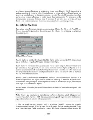 y así sucesivamente, hasta que se topa con un objeto no reflejante y éste le transmite a la
cadena completa de rayos su color. Eventualmente, el primer objeto reflejante hereda los
colores de sus alrededores en forma proporcional a su valor RayMir. Obviamente, si solo hay
en la escena objetos reflejantes, el render puede durar eternamente. Por esta razón se ha
implementado un sistema limitante para el recorrido de un único rayo a través del valor
Depth : este parámetro establece el máximo número de rebotes permitidos por rayo.

Los botones Ray Mirror

Para activar los reflejos, necesita activar primeramente el botón Ray Mirror. El Panel Mirror
Transp. muestra los parámetros disponibles para los reflejos por raytracing en el primer
bloque de valores.




El Panel Mirror Transp.

RayMir Define la cantidad de reflectibilidad del objeto. Utilice un valor de 1.00 si necesita un
espejo perfecto, o ponga RayMir a cero si no necesita reflejos.

Depth Define el número máximo de recursiones por rayo a ser relejado. Típicamente un valor
por omisión de 2 es apropiado. Si sus escena contiene muchos objetos reflejantes o si la
cámara se acerca demasiado a un objeto reflejante, necesitará aumentar este valor si desea que
los reflejos de objetios aledaños se reflejen en su objeto (!). En ese caso, un valor de Depth de
4 o 5 es normalmente suficiente.

Fresnel Define la intensidad del efecto Fresnel. El efecto Fresnel controla cuán reflectivo es el
material dependiendo del ángulo entre la superficie normal y la dirección de observación.
Comúnmente a mayor ángulo, más reflejante se vuelve un material (el reflejo generalmente
tiene lugar en el contorno del objeto).

Fac Un 'factor' de control para ajustar como se realiza la mezcla (entre áreas reflejantes y no
reflejantes).


Nota: Observe que para lograr un efecto Fresnel real con el algoritmo actual, debe poner los
valores Fresnel a 0.5 y Fac a 1.25. De cualquier manera, puede jugar con estos parámetros
siguiendo una licencia artística si lo cree necesario.


¿ Aún con problemas para entender qué es el efecto Fresnel ? Hagamos un pequeño
experimento para entender de qué se trata. Luego de un día lluvioso, salga y deténgase frente
a un charco de agua. Podrá ver el suelo a través del charco. Ahora arrodíllese delante del


                                             - 155 -
 