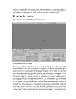 trabajo con Blender. Las teclas de mayor uso están agrupadas de tal manera que pueden ser
alcanzadas con la mano izquierda en posición estándar (dedo índice sobre TECLAF) en la
distribución de teclado inglesa. Se asume que se usa el ratón con la mano derecha.

El sistema de ventanas
Ahora es tiempo de iniciar Blender y empezar a explorar.




La escena por defecto de Blender.

La escena por defecto de Blender. muestra la vista de pantalla que debe obtenerse al haber
iniciado Blender(excepto por las flechas y el texto añadido). Por defecto está separada en tres
ventanas: el menu principal en la parte alta, la vista 3D grande y la Ventana de Botones abajo.
La mayoría de las ventanas tiene un encabezado (la franja con un fondo gris claro que
contiene botones con iconos - por esto se le llamará, también, Barra de Herramientas); si está
presente, el encabezado puede ubicarse en la parte alta (como en la Ventana de Botones) o en
la parte baja (como en la vista 3D) del área de una ventana. Si se mueve el ratón sobre una
ventana, es posible notar que su encabezado cambia a un gris más claro. Esto significa que
ésta está "enfocada"; todos los atajos de teclado que se presionen afectarán ahora el contenido
de esta ventana. Es posible personalizar el sistema de ventanas de Blender para satisfacer las
necesidades y gustos del usuario. Una ventana nueva puede ser creada fraccionando una
existente. Esto se hace "enfocando" la ventana que se quiere fraccionar (poner el puntero del
ratón dentro de esta), hacer click en el borde con BCR o BDR y seleccionar Split Area (El
menu de Split para crear ventanas nuevas.). Ahora es posible ubicar el nuevo borde haciendo
click con BIR, o cancelar el fraccionamiento presionando la tecla ESC. La nueva ventana será


                                            - 13 -
 