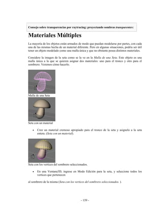 Consejo sobre transparencias por raytracing: proyectando sombras transparentes:

Materiales Múltiples
La mayoría de los objetos están armados de modo que puedan modelarse por partes, con cada
una de las mismas hecha de un material diferente. Pero en algunas situaciones, podría ser útil
tener un objeto modelado como una malla única y que no obstante posea distintos materiales.

Considere la imagen de la seta como se la ve en la Malla de una Seta. Este objeto es una
malla única a la que se quieren asignar dos materiales: uno para el tronco y otro para el
sombrero. Veremos cómo hacerlo.




Malla de una Seta




Seta con un material

   •   Cree un material cremoso apropiado para el tronco de la seta y asignelo a la seta
       entera. (Seta con un material).




Seta con los vertices del sombrero seleccionados.

   •   En una Ventana3D, ingrese en Modo Edición para la seta, y seleccione todos los
       vertices que pertenecen

al sombrero de la misma (Seta con los vertices del sombrero seleccionados. ).




                                           - 159 -
 