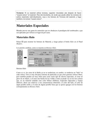 Texturas: Si su material utiliza texturas, seguirán vinculadas aún después de hacer
"usuario-único" al material. Para desvincularlas, de modo que pueda editar las texturas de
ambos materiales individualmente, vaya a los botones de Texturas del material, y haga
también a la textura "usuario único".



Materiales Especiales
Blender provee una gama de materiales que no obedecen al paradigma del sombreador y que
son aplicados por-vértices en lugar de por-caras.

Materiales Halo
Pulsar F5 para mostrar los botones de Material, y luego pulsar el botón Halo en el Panel
Shaders.

Los paneles cambian, como se muestra en Botones Halo.




Botones Halo

Como se ve, las caras de la Malla ya no se renderizan; en cambio, se renderiza un "halo" en
cada vértice. Esto es muy útil para sistemas de partículas ya que estos generan vértices libres,
pero también pueden ser muy útiles para crear cierto tipo de efectos especiales, al crear un
glow de un objeto, o al crear una fuente de luz visible. Como se puede ver en los tres colores
que, en un material estándar eran color Difuso (Diffuse), Especular (Specular) y Espejo
(Mirror), ahora son relativos a tres características diferentes: el color del halo, el color de
algún posible anillo y el color de alguna posible línea que se quiera agregar con los botones
corresponientes en Botones Halo.




                                            - 161 -
 