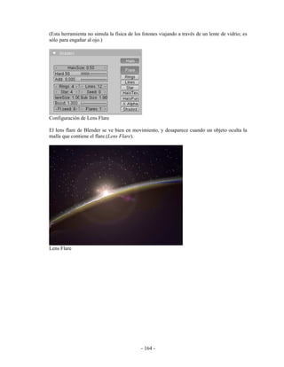 (Esta herramienta no simula la física de los fotones viajando a través de un lente de vidrio; es
sólo para engañar al ojo.)




Configuración de Lens Flare

El lens flare de Blender se ve bien en movimiento, y desaparece cuando un objeto oculta la
malla que contiene el flare.(Lens Flare).




Lens Flare




                                            - 164 -
 
