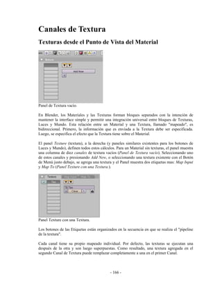 Canales de Textura
Texturas desde el Punto de Vista del Material




Panel de Textura vacío.

En Blender, los Materiales y las Texturas forman bloques separados con la intención de
mantener la interface simple y permitir una integración universal entre bloques de Texturas,
Luces y Mundo. Esta relación entre un Material y una Textura, llamado "mapeado", es
bidireccional. Primero, la información que es enviada a la Textura debe ser especificada.
Luego, se especifica el efecto que la Textura tiene sobre el Material.

El panel Texture (textura), a la derecha (y paneles similares existentes para los botones de
Luces y Mundo), definen todos estos cálculos. Para un Material sin texturas, el panel muestra
una columna de diez canales de textura vacíos (Panel de Textura vacío). Seleccionando uno
de estos canales y presionando Add New, o seleccionando una textura existente con el Botón
de Menú justo debajo, se agrega una textura y el Panel muestra dos etiquetas mas: Map Input
y Map To (Panel Texture con una Textura.).




Panel Texture con una Textura.

Los botones de las Etiquetas están organizados en la secuencia en que se realiza el "pipeline
de la textura".

Cada canal tiene su propio mapeado individual. Por defecto, las texturas se ejecutan una
después de la otra y son luego superpuestas. Como resultado, una textura agregada en el
segundo Canal de Textura puede remplazar completamente a una en el primer Canal.



                                           - 166 -
 