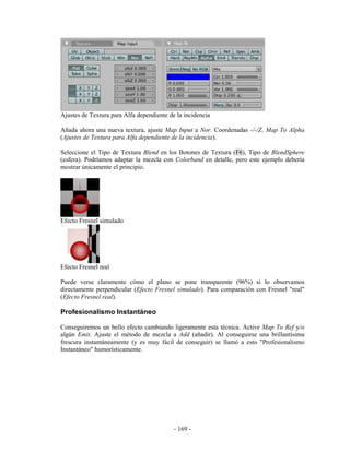 Ajustes de Textura para Alfa dependiente de la incidencia

Añada ahora una nueva textura, ajuste Map Input a Nor. Coordenadas -/-/Z. Map To Alpha
(Ajustes de Textura para Alfa dependiente de la incidencia).

Seleccione el Tipo de Textura Blend en los Botones de Textura (F6), Tipo de BlendSphere
(esfera). Podríamos adaptar la mezcla con Colorband en detalle, pero este ejemplo debería
mostrar únicamente el principio.




Efecto Fresnel simulado




Efecto Fresnel real

Puede verse claramente cómo el plano se pone transparente (96%) si lo observamos
directamente perpendicular (Efecto Fresnel simulado). Para comparación con Fresnel "real"
(Efecto Fresnel real).

Profesionalismo Instantáneo

Conseguiremos un bello efecto cambiando ligeramente esta técnica. Active Map To Ref y/o
algún Emit. Ajuste el método de mezcla a Add (añadir). Al conseguirse una brillantísima
frescura instantáneamente (y es muy fácil de conseguir) se llamó a esto "Profesionalismo
Instantáneo" humorísticamente.




                                           - 169 -
 