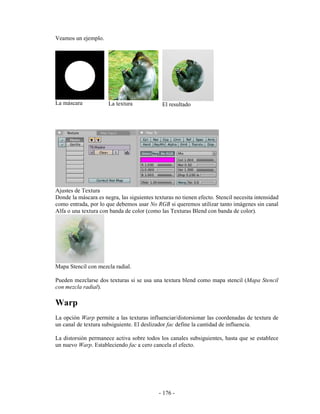 Veamos un ejemplo.




La máscara            La textura              El resultado




Ajustes de Textura
Donde la máscara es negra, las siguientes texturas no tienen efecto. Stencil necesita intensidad
como entrada, por lo que debemos usar No RGB si queremos utilizar tanto imágenes sin canal
Alfa o una textura con banda de color (como las Texturas Blend con banda de color).




Mapa Stencil con mezcla radial.

Pueden mezclarse dos texturas si se usa una textura blend como mapa stencil (Mapa Stencil
con mezcla radial).

Warp
La opción Warp permite a las texturas influenciar/distorsionar las coordenadas de textura de
un canal de textura subsiguiente. El deslizador fac define la cantidad de influencia.

La distorsión permanece activa sobre todos los canales subsiguientes, hasta que se establece
un nuevo Warp. Estableciendo fac a cero cancela el efecto.




                                            - 176 -
 