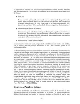 Se explicarán las funciones y el uso de cada tipo de ventana a lo largo del libro. Por ahora
sólo se prestará atención a los tres tipos de ventana que se encuentran en la escena por defecto
de Blender:

   •   Vista 3D

       Provee una vista gráfica de la escena en la cual se está trabajando. Es posible ver la
       escena desde cualquier ángulo con una variedad de opciones; para información
       detallada, vease interface_3d. Tener varias vistas en la misma pantalla es útil si se
       desea observar el efecto de los cambios desde distintas perspectivas al mismo tiempo.

   •   Buttons Window(Ventana de Botones)

       Contiene la mayoría de las herramientas para editar objetos, superficies, texturas, luces
       y mucho más. Esta ventana se usa constantemente si los atajos de teclado no se saben
       de memoria. Por supuesto, es posible tener más de una ventana de estas, cada una con
       un conjunto de herramientas diferente.

   •   Preferencias de Usuario (Menu Principal)

Usualmente esta ventana está oculta, así que sólo la parte del menú está visible - para detalles,
ver la interface_functions_settings. Raramente se usa, pues contiene ajustes de la
configuración global.

En Blender 2.30 hay varias novedades. Primero que todo, los encabezados de ventana tienden
a ser mucho más limpios, menos saturados por botones y los menús ahora están presentes en
muchos encabezados. La mayoría de los encabezados, inmediatamente después del botón de
menú "Tipo de Ventana", exhibe un grupo de menús; esta es una de las nuevas características
principales de la interface 2.30. Los menús ahora permiten acceder directamente a muchas de
las características y comandos que anteriormente sólo eran accesibles por medio de atajos de
teclado o botones misteriosos. Los menús pueden ser ocultados y mostrados por medio del
botón triangular junto a ellos. Los menús no son sólo dependientes de la ventana (cambian
con el tipo de ventana) sino también dependientes del contexto (cambian de acuerdo con el
objeto seleccionado) así que siempre son muy compactos, mostrando sólo las acciones que
pueden ser realizadas. Todas las entradas de menú muestran el atajo de teclado relativo, si lo
hay. El flujo de trabajo de Blender se optimiza al máximo cuando se usan atajos de teclado.
Así que el resto de este libro ofrecerá mayormente atajos de teclado, en lugar de elementos de
menú. De todas formas los menús son muy preciados, pues ofrecen una visión general, hasta
donde es posible, de todas las herramientas y comandos que Blender ofrece. Una
característica de las ventanas que a veces resulta práctica para hacer edición precisa es la de
maximizar a pantalla completa. Si se usa el elemento de menú View>Maximize Window
apropiado o el atajo de teclado CTRL-ABAJO, la ventana enfocada se extenderá para llenar la
pantalla completa. Para regresar al modo de tamaño normal, se usa el elemento de menú
View>Tile Window o CTRL-ARRIBA.

Contextos, Paneles y Botones
Los botones de Blender son mucho más emocionantes que los de la mayoría de otras
interfaces de usuario y se volvieron aún mejores en la versión 2.30. Esto es mayormente
debido al hecho de que son basados en vectores y dibujados en OpenGL, lo que los hace


                                             - 15 -
 