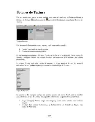 Botones de Textura
Una vez una textura nueva ha sido añadida a un material, puede ser definida cambiando a
Botones de Textura (F6) o al subcontexto      del contexto Sombreado para obtener Botones de
Textura.




Texture buttons

Una Ventana de Botones de textura nueva y vacía presenta dos paneles:

   1. Preview (previsualización) de textura
   2. Texture (textura), con dos pestañas.

En los botones conmutadores del panel Preview se define si es un Material, Luz o textura de
Mundo, y un botón Default Var permite devolver los parámetros de la textura a los valores
por defecto.

La pestaña Texture replica los canales de textura y el Botón Menú de Textura del Material
enlazado. Con la Caja Desplegable podemos seleccionar el Tipo de Textura.




Tipos de Textura.

En cuanto se ha escogido un tipo de textura, aparece un nuevo Panel, con un nombre
coincidente con el tipo de textura, donde pueden establecerse los parámetros de la textura.

   •   Image: (imagen) Permite cargar una imagen y usarla como textura. Vea Texturas
       Imagen.
   •   EnvMap: Para simular Reflexiones (y Refracciones) sin Trazado de Rayos. Vea
       Mapas de Ambiente.




                                           - 178 -
 