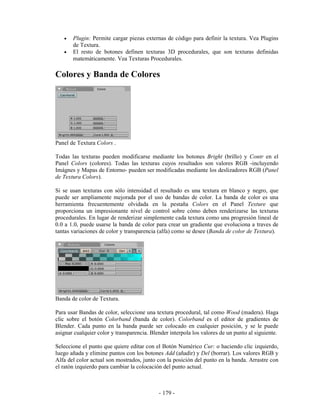 •   Plugin: Permite cargar piezas externas de código para definir la textura. Vea Plugins
       de Textura.
   •   El resto de botones definen texturas 3D procedurales, que son texturas definidas
       matemáticamente. Vea Texturas Procedurales.

Colores y Banda de Colores




Panel de Textura Colors .

Todas las texturas pueden modificarse mediante los botones Bright (brillo) y Contr en el
Panel Colors (colores). Todas las texturas cuyos resultados son valores RGB -incluyendo
Imágnes y Mapas de Entorno- pueden ser modificadas mediante los deslizadores RGB (Panel
de Textura Colors).

Si se usan texturas con sólo intensidad el resultado es una textura en blanco y negro, que
puede ser ampliamente mejorada por el uso de bandas de color. La banda de color es una
herramienta frecuentemente olvidada en la pestaña Colors en el Panel Texture que
proporciona un impresionante nivel de control sobre cómo deben renderizarse las texturas
procedurales. En lugar de renderizar simplemente cada textura como una progresión lineal de
0.0 a 1.0, puede usarse la banda de color para crear un gradiente que evoluciona a traves de
tantas variaciones de color y transparencia (alfa) como se desee (Banda de color de Textura).




Banda de color de Textura.

Para usar Bandas de color, seleccione una textura procedural, tal como Wood (madera). Haga
clic sobre el botón Colorband (banda de color). Colorband es el editor de gradientes de
Blender. Cada punto en la banda puede ser colocado en cualquier posición, y se le puede
asignar cualquier color y transparencia. Blender interpola los valores de un punto al siguiente.

Seleccione el punto que quiere editar con el Botón Numérico Cur: o haciendo clic izquierdo,
luego añada y elimine puntos con los botones Add (añadir) y Del (borrar). Los valores RGB y
Alfa del color actual son mostrados, junto con la posición del punto en la banda. Arrastre con
el ratón izquierdo para cambiar la colocación del punto actual.



                                            - 179 -
 