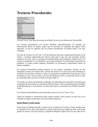 Texturas Procedurales




La lista Texture Type (tipo de textura) en el Panel Texture de los Botones de Textura (F6).

Las texturas procedurales son texturas definidas matemáticamente. En general son
relativamente fáciles de utilizar, puesto que no necesitan ser mapeadas de ninguna forma
específica -lo que no significa que las texturas procedurales no puedan llegar a ser muy
complejas.

Este tipo de texturas son 3D 'real'. Con ello queremos decir que encajan perfectamente en las
aristas y continuan apareciendo del mismo modo para el que han sido pensadas, incluso
cuando se las corta; como si un bloque de madera hubiera sido realmente cortado en dos. Las
texturas procedurales no son filtradas ni se les aplica antialias. Eso difícilmente representa un
problema: el usuario puede mantener fácilmente las frecuencias especificadas dentro de
límites aceptables.

Las texturas Procedurales pueden producir ya sea texturas coloreadas, texturas de sólo
intensidad, texturas con valores alfa y texturas de normal. Si se usan las de sólo intensidad, el
resultado es una textura en blanco y negro, lo que puede ser ampliamente mejorado por el uso
de bandas de color. Por otro lado, si se usan las bandas de color y es necesario tener un valor
de intensidad, debe activarse No RGB en el panel Map To.

Casi todas las texturas procedurales en Blender usan derivadas para calcular las normales para
el mapeado de las texturas (a excepción de Blend y Magic). Esto es importante para los Mapas
de Desplazamiento y de Normales. La fuerza del efecto es controlada con el Botón Numérico
Nabla.

Las texturas no procedurales están remarcadas en gris en La lista Texture Type.

Todos los ejemplos a continuación están creados usando varias texturas, en cual caso se ha
realizado un aspecto importante con la procedural respectiva.

Noise Basis (ruido base)

Cada textura de Blender basada en ruido (con la excepción de Voronoi y Noise simple) tiene
un parámetro Noise Basis que permite al usuario seleccionar qué algoritmo debe usarse para
generar la textura. Esta lista incluye el algoritmo Blender original. Para dar una idea de los




                                             - 180 -
 