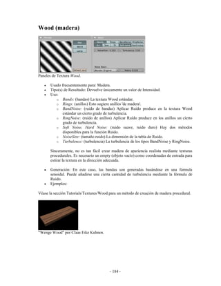 Wood (madera)




Paneles de Textura Wood.

   •   Usado frecuentemente para: Madera.
   •   Tipo(s) de Resultado: Devuelve únicamente un valor de Intensidad.
   •   Uso:
          o Bands: (bandas) La textura Wood estándar.
          o Rings: (anillos) Esto sugiere anillos 'de madera'.
          o BandNoise: (ruido de bandas) Aplicar Ruido produce en la textura Wood
              estándar un cierto grado de turbulencia.
          o RingNoise: (ruido de anillos) Aplicar Ruido produce en los anillos un cierto
              grado de turbulencia.
          o Soft Noise, Hard Noise: (ruido suave, ruido duro) Hay dos métodos
              disponibles para la función Ruido.
          o NoiseSize: (tamaño ruido) La dimensión de la tabla de Ruido.
          o Turbulence: (turbulencia) La turbulencia de los tipos BandNoise y RingNoise.

       Sinceramente, no es tan fácil crear madera de apariencia realista mediante texturas
       procedurales. Es necesario un empty (objeto vacío) como coordenadas de entrada para
       estirar la textura en la dirección adecuada.

   •   Generación: En este caso, las bandas son generadas basándose en una fórmula
       senoidal. Puede añadirse una cierta cantidad de turbulencia mediante la fórmula de
       Ruido.
   •   Ejemplos:

Véase la sección Tutorials/Textures/Wood para un método de creación de madera procedural.




"Wenge Wood" por Claas Eike Kuhnen.




                                         - 184 -
 