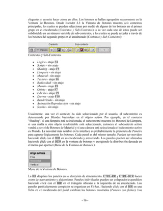 elegantes y permite hacer zoom en ellos. Los botones se hallan agrupados mayormente en la
Ventana de Botones. Desde Blender 2.3 la Ventana de Botones muestra seis contextos
principales, los cuales se pueden seleccionar por medio de alguno de los botones en el primer
grupo en el encabezado (Contextos y Sub-Contextos), a su vez cada uno de estos puede ser
subdividido en un número variable de sub-contextos, a los cuales se puede acceder a través de
los botones del segundo grupo en el encabezado (Contextos y Sub-Contextos):




Contextos y Sub-Contextos

   •   Lógica - atajo F4
   •   Scripts - sin atajo
   •   Shading - atajo F5
   •   Lámpara - sin atajo
   •   Material - sin atajo
   •   Textura - atajo F6
   •   Radiosidad - sin atajo
   •   Mundo - atajo F8
   •   Objeto - atajo F7
   •   Edición - atajo F9
   •   Escena - atajo F10
   •   Renderizado - sin atajo
   •   Animación/Reproducción - sin atajo
   •   Sonido - sin atajo

Usualmente, una vez el contexto ha sido seleccionado por el usuario, el subcontexto es
determinado por Blender basándose en el objeto activo. Por ejemplo, en el contexto
"Shading", si una lámpara está seleccionada, el subcontexto muestra los Botones de Lámpara,
si una malla u otro objeto renderizable está seleccionado, entonces el subcontexto activo
vendrá a ser el de Botones de Material y si una cámara está seleccionada el subcontexto activo
es Mundo. La novedad más notable en la interface es probablemente la presencia de Paneles
para agrupar lógicamente los botones. Cada panel es del mismo tamaño. Pueden ser movidos
haciendo click con el BIR en su encabezado y arrastrando. Los paneles pueden ser alineados
haciendo click con el BDR en la ventana de botones y escogiendo la distribución deseada en
el menú que aparece (Menu de la Ventana de Botones.).




Menu de la Ventana de Botones.

La RR desplaza los paneles en su dirección de alineamiento, CTRL-RR y CTRL-BCR hacen
zoom de acercamiento y alejamiento. Paneles individuales pueden ser colapsados/expandidos
haciendo click con el BIR en el triángulo ubicado a la izquierda de su encabezado. Los
paneles particularmente complejos se organizan en Fichas. Haciendo click con el BIR en una
ficha en el encabezado del panel cambian los botones mostrados (Paneles con fichas). Las


                                            - 16 -
 