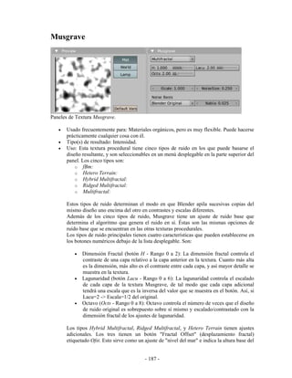 Musgrave




Paneles de Textura Musgrave.

   •   Usado frecuentemente para: Materiales orgánicos, pero es muy flexible. Puede hacerse
       prácticamente cualquier cosa con él.
   •   Tipo(s) de resultado: Intensidad.
   •   Uso: Esta textura procedural tiene cinco tipos de ruido en los que puede basarse el
       diseño resultante, y son seleccionables en un menú desplegable en la parte superior del
       panel. Los cinco tipos son:
           o fBm:
           o Hetero Terrain:
           o Hybrid Multifractal:
           o Ridged Multifractal:
           o Multifractal:

       Estos tipos de ruido determinan el modo en que Blender apila sucesivas copias del
       mismo diseño uno encima del otro en contrastes y escalas diferentes.
       Además de los cinco tipos de ruido, Musgrave tiene un ajuste de ruido base que
       determina el algoritmo que genera el ruido en sí. Éstas son las mismas opciones de
       ruido base que se encuentran en las otras texturas procedurales.
       Los tipos de ruido principales tienen cuatro características que pueden establecerse en
       los botones numéricos debajo de la lista desplegable. Son:

          •   Dimensión Fractal (botón H - Rango 0 a 2): La dimensión fractal controla el
              contraste de una capa relativo a la capa anterior en la textura. Cuanto más alta
              es la dimensión, más alto es el contraste entre cada capa, y así mayor detalle se
              muestra en la textura.
          •   Lagunaridad (botón Lacu - Rango 0 a 6): La lagunaridad controla el escalado
              de cada capa de la textura Musgrave, de tal modo que cada capa adicional
              tendrá una escala que es la inversa del valor que se muestra en el botón. Así, si
              Lacu=2 -> Escala=1/2 del original.
          •   Octavo (Octs - Rango 0 a 8): Octavo controla el número de veces que el diseño
              de ruido original es sobrepuesto sobre sí mismo y escalado/contrastado con la
              dimensión fractal de los ajustes de lagunaridad.

       Los tipos Hybrid Multifractal, Ridged Multifractal, y Hetero Terrain tienen ajustes
       adicionales. Los tres tienen un botón "Fractal Offset" (desplazamiento fractal)
       etiquetado Ofst. Esto sirve como un ajuste de "nivel del mar" e indica la altura base del


                                            - 187 -
 
