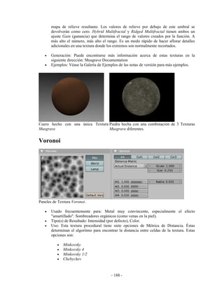 mapa de relieve resultante. Los valores de relieve por debajo de este umbral se
       devolverán como cero. Hybrid Multifractal y Ridged Multifractal tienen ambos un
       ajuste Gain (ganancia) que determina el rango de valores creados por la función. A
       más alto el número, más alto el rango. Es un modo rápido de hacer aflorar detalles
       adicionales en una textura donde los extremos son normalmente recortados.

   •   Generación: Puede encontrarse más información acerca de estas texturas en la
       siguiente dirección: Musgrave Documentation
   •   Ejemplos: Véase la Galería de Ejemplos de las notas de versión para más ejemplos.




Cuero hecho con una única Textura Piedra hecha con una combinación de 3 Texturas
Musgrave                          Musgrave diferentes.


Voronoi




Paneles de Textura Voronoi.

   •   Usado frecuentemente para: Metal muy convincente, especialmente el efecto
       "amartillado". Sombreadores orgánicos (como venas en la piel).
   •   Tipo(s) de Resultado: Intensidad (por defecto), Color.
   •   Uso: Esta textura procedural tiene siete opciones de Métrica de Distancia. Éstas
       determinan el algoritmo para encontrar la distancia entre celdas de la textura. Estas
       opciones son:

          •   Minkovsky
          •   Minkovsky 4
          •   Minkovsky 1/2
          •   Chebychev


                                          - 188 -
 