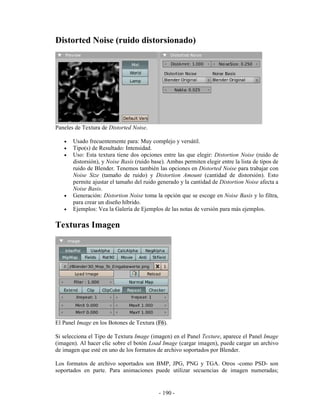 Distorted Noise (ruido distorsionado)




Paneles de Textura de Distorted Noise.

   •   Usado frecuentemente para: Muy complejo y versátil.
   •   Tipo(s) de Resultado: Intensidad.
   •   Uso: Esta textura tiene dos opciones entre las que elegir: Distortion Noise (ruido de
       distorsión), y Noise Basis (ruido base). Ambas permiten elegir entre la lista de tipos de
       ruido de Blender. Tenemos también las opciones en Distorted Noise para trabajar con
       Noise Size (tamaño de ruido) y Distortion Amount (cantidad de distorsión). Esto
       permite ajustar el tamaño del ruido generado y la cantidad de Distortion Noise afecta a
       Noise Basis.
   •   Generación: Distortion Noise toma la opción que se escoge en Noise Basis y lo filtra,
       para crear un diseño híbrido.
   •   Ejemplos: Vea la Galería de Ejemplos de las notas de versión para más ejemplos.

Texturas Imagen




El Panel Image en los Botones de Textura (F6).

Si selecciona el Tipo de Textura Image (imagen) en el Panel Texture, aparece el Panel Image
(imagen). Al hacer clic sobre el botón Load Image (cargar imagen), puede cargar un archivo
de imagen que esté en uno de los formatos de archivo soportados por Blender.

Los formatos de archivo soportados son BMP, JPG, PNG y TGA. Otros -como PSD- son
soportados en parte. Para animaciones puede utilizar secuencias de imagen numeradas;


                                            - 190 -
 