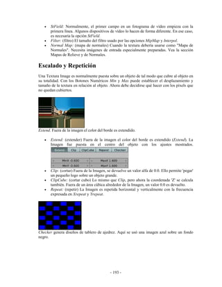 •   StField: Normalmente, el primer campo en un fotograma de vídeo empieza con la
       primera línea. Algunos dispositivos de vídeo lo hacen de forma diferente. En ese caso,
       es necesaria la opción StField.
   •   Filter: (filtro) El tamaño del filtro usado por las opciones MipMap y Interpol.
   •   Normal Map: (mapa de normales) Cuando la textura debería usarse como "Mapa de
       Normales". Necesita imágenes de entrada especialmente preparadas. Vea la sección
       Mapas de Relieve y de Normales.

Escalado y Repetición
Una Textura Image es normalmente puesta sobre un objeto de tal modo que cubre al objeto en
su totalidad. Con los Botones Numéricos Min y Max puede establecer el desplazamiento y
tamaño de la textura en relación al objeto. Ahora debe decidirse qué hacer con los píxels que
no quedan cubiertos.




Extend. Fuera de la imagen el color del borde es extendido.

   •   Extend: (extender) Fuera de la imagen el color del borde es extendido (Extend). La
       Imagen fue puesta en el centro del objeto con los ajustes mostrados.




   •   Clip: (cortar) Fuera de la Imagen, se devuelve un valor alfa de 0.0. Ello permite 'pegar'
       un pequeño logo sobre un objeto grande.
   •   ClipCube: (cortar cubo) Lo mismo que Clip, pero ahora la coordenada 'Z' se calcula
       también. Fuera de un área cúbica alrededor de la Imagen, un valor 0.0 es devuelto.
   •   Repeat: (repetir) La Imagen es repetida horizontal y verticalmente con la frecuencia
       expresada en Xrepeat y Yrepeat.




Checker genera diseños de tablero de ajedrez. Aquí se usó una imagen azul sobre un fondo
negro.




                                            - 193 -
 