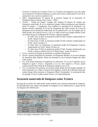 Fie/Ima). El número en el campo Frames es el número de fotogramas que será usado
       en la animación. El último fotograma se usará como textura estática para el resto de la
       animación si no se activa la opción Cyclic.
   •   Offset: (desplazamiento) El número de la primera imagen de la animación. El
       fotograma final se calcula como Frames + Offset.
   •   Fie/Ima = "Fields per Image:" (campos por imagen) El número de campos por
       fotograma renderizado. Si no se renderizan campos, deben introducirse aquí números
       pares (2 campos = 1 fotograma). Esto establece la velocidad de la animación. Los
       ajustes correctos dependen de la tasa de fotogramas del vídeo textura, de la tasa de
       fotogramas de la animación renderizada, de la renderización o no de Campos (en el
       Panel Render del contexto Scene), y de si el vídeo textura usa Campos (Botón Fields
       en el Panel Image de los Botones de Textura). Algunos ejemplos:
           o El vídeo tiene 24 FpS, la animación tendrá 24 FpS. Estamos renderizando sin
               Fields. Ajuste Fie/Ima a 2.
           o El vídeo tiene 12 FpS, la animación tendrá 24 FpS. Estamos renderizando sin
               Fields. Ajuste Fie/Ima a 4.
           o El vídeo tiene 16 Fotogramas, la animación tendrá 96 Fotogramas. Estamos
               renderizando sin Fields. Ajuste Fie/Ima a 6.
           o El vídeo tiene 24 FpS, la animación tendrá 24 FpS. Estamos renderizando con
               Fields y estamos usando Fields en el Panel Image. Ajuste Fie/Ima a 1.
   •   Cyclic: (cíclico) La Imagen de animación es repetida cíclicamente.
   •   StartFr: (primer fotograma) El momento -en fotogramas Blender- en el cual la Imagen
       de animación debe empezar. Hasta ese momento se usa la primera Imagen del vídeo
       como textura.
   •   Len: Este botón determina la longitud de la animación. Un Len de 0 significa que la
       longitud es igual a Frames. Asignando a Len un valor superior a Frames, puede
       crearse una foto fija al final de la animación cuando se usa Cyclic.
   •   Fra: Los botones Fra permiten un montaje simple dentro de una Imagen animada. El
       botón izquierdo, Fra, indica el número de fotograma; el botón de la derecha indica por
       cuánto tiempo debe mostrarse el fotograma (Modo Tartamudeo). A continuación hay
       un ejemplo. Si usa Fra debe ajustar Frames y Len adecuadamente.

Secuencia numerada de Imágenes como Textura
En lugar de un archivo de vídeo puede usarse también una secuencia numerada de imágenes.
El procedimiento más simple será guardar las imágenes en un subdirectorio y cargar una de
las imágenes del subdirectorio.




Archivos de Imagen numerados como Textura


                                           - 195 -
 