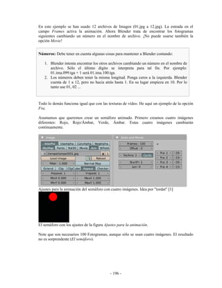 En este ejemplo se han usado 12 archivos de Imagen (01.jpg a 12.jpg). La entrada en el
campo Frames activa la animación. Ahora Blender trata de encontrar los fotogramas
siguientes cambiando un número en el nombre de archivo. ¡No puede usarse también la
opción Movie!


Números: Debe tener en cuenta algunas cosas para mantener a Blender contando:

   1. Blender intenta encontrar los otros archivos cambiando un número en el nombre de
      archivo. Sólo el último dígito se interpreta para tal fin. Por ejemplo:
      01.ima.099.tga + 1 será 01.ima.100.tga.
   2. Los números deben tener la misma longitud. Ponga ceros a la izquierda. Blender
      cuenta de 1 a 12, pero no hacia atrás hasta 1. En su lugar empieza en 10. Por lo
      tanto use 01, 02 ...



Todo lo demás funciona igual que con las texturas de vídeo. He aquí un ejemplo de la opción
Fra.

Asumamos que queremos crear un semáforo animado. Primero creamos cuatro imágenes
diferentes: Rojo, Rojo/Ámbar, Verde, Ámbar. Estas cuatro imágenes cambiarán
continuamente.




Ajustes para la animación del semáforo con cuatro imágenes. Idea por "tordat" [1]




El semáforo con los ajustes de la figura Ajustes para la animación.

Note que son necesarios 100 Fotogramas, aunque sólo se usan cuatro imágenes. El resultado
no es sorprendente (El semáforo).




                                           - 196 -
 