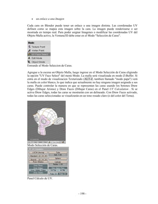 •   un enlace a una Imagen

Cada cara en Blender puede tener un enlace a una imagen distinta. Las coordenadas UV
definen como se mapea esta imagen sobre la cara. La imagen puede renderizarse o ser
mostrada en tiempo real. Para poder asignar Imagenes o modificar las coordenadas UV del
Objeto Malla activo, la Ventana3D debe estar en el Modo "Selección de Caras".




Entrando al Modo Seleccion de Caras.

Agregue a la escena un Objeto Malla, luego ingrese en el Modo Selección de Caras eligiendo
la opción "UV Face Select" del menú Modo. La malla será visualizada en modo Z-Buffer. Si
entra en el modo de visualizacion Texturizado (ALT-Z, tambien llamado "modo papa") verá
la malla en color blanco, lo que indica que actualmente no hay ninguna imagen asignada a sus
caras. Puede controlar la manera en que se representan las caras usando los botones Draw
Edges (Dibujar Aristas) y Draw Faces (Dibujar Caras) en el Panel UV Calculation . Si se
activa Draw Edges, todas las caras se mostrarán con un delineado. Con Draw Faces activado,
todas las caras seleccionadas se visualizarán en un tono rosado claro (o del color del Tema).




Modo Selección de Caras.




Panel Cálculo de UV.




                                           - 198 -
 