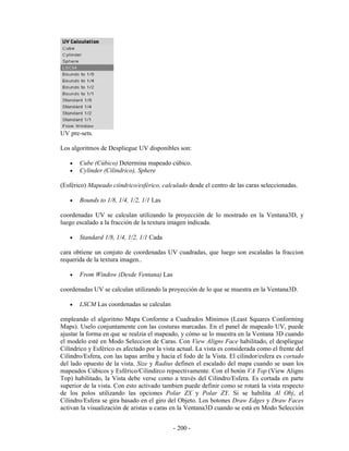 UV pre-sets.

Los algoritmos de Despliegue UV disponibles son:

   •   Cube (Cúbico) Determina mapeado cúbico.
   •   Cylinder (Cilindrico), Sphere

(Esférico) Mapeado ciíndrico/esférico, calculado desde el centro de las caras seleccionadas.

   •   Bounds to 1/8, 1/4, 1/2, 1/1 Las

coordenadas UV se calculan utilizando la proyección de lo mostrado en la Ventana3D, y
luego escalado a la fracción de la textura imagen indicada.

   •   Standard 1/8, 1/4, 1/2, 1/1 Cada

cara obtiene un conjuto de coordenadas UV cuadradas, que luego son escaladas la fraccion
requerida de la textura imagen..

   •   From Window (Desde Ventana) Las

coordenadas UV se calculan utilizando la proyección de lo que se muestra en la Ventana3D.

   •   LSCM Las coordenadas se calculan

empleando el algoritmo Mapa Conforme a Cuadrados Mínimos (Least Squares Conforming
Maps). Uselo conjuntamente con las costuras marcadas. En el panel de mapeado UV, puede
ajustar la forma en que se realzia el mapeado, y cómo se lo muestra en la Ventana 3D cuando
el modelo esté en Modo Seleccion de Caras. Con View Aligns Face habilitado, el despliegue
Cilíndrico y Esférico es afectado por la vista actual. La vista es considerada como el frente del
Cilindro/Esfera, con las tapas arriba y hacia el fodo de la Vista. El cilindor/esfera es cortado
del lado opuesto de la vista. Size y Radius definen el escalado del mapa cuando se usan los
mapeados Cúbicos y Esférico/Cilindirco repsectivamente. Con el botón VA Top (View Aligns
Top) habilitado, la Vista debe verse como a través del Cilindro/Esfera. Es cortada en parte
superior de la vista. Con esto activado tambien puede definir como se rotará la vista respecto
de los polos utilizando las opciones Polar ZX y Polar ZY. Si se habilita Al Obj, el
Cilindro/Esfera se gira basado en el giro del Objeto. Los botones Draw Edges y Draw Faces
activan la visualización de aristas u caras en la Ventana3D cuando se está en Modo Selección


                                             - 200 -
 