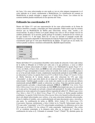 de Caras. LAs caras seleccionadas en este modo se ven en color púrpura transparente (o el
color indicado en el tema), similarmente a ModoEdicion. La visualización de costuras en
ModoEdición se puede encender y apagar con el botón Draw Seams. Los colores de las
costuras también pueden modificarse en las opciones del Tema.

Editando las coordenadas UV
Dentro del Editor UV verá una representación de las caras seleccionadas en la forma de
vertices amarillos o rosados, conectados por lineas punteadas. Puden usarse aquí las mismas
técnicas que en ModoEdición de Mallas para seleccionar, mover, rotar, escalar y así
sucesivamente. Si pulsa el botón Lock puede obtener una vista en 3D en tiempo real de los
cambios producidos. Si lo necesita, puede realizar El escalado y traslación de los vertices en
los ejes locales X e Y del mapa. Pulse X o Y una vez iniciado el comando escalar (S).
También se encunetra disponible la Herramienta de Edición Proporcional (PET) que funciona
exactamente igual que lo visto para ModoEdición de Mallas. Al igual que en ese modo, los
vertices pueden ocultarse o mostrarse utilizando H y ALT-H respectivamente.




Menú de transformaciones UV.

Dentro del Editor UV se encuentran disonibles varios modos de selección. Como cada vertice
de la malla es dibujado en el Editor por cada cara a la que pertenece, a veces es difícil
distinguir si hemos seleccionado el mismo vertice o no. Habilitando la opción Pegar UV a
Vertice de Malla, al hacer click con RMB no solo seleccionará un vertice UV sino todos los
vertices UV que correspondan al mismo vertice de la malla. Este modo es accesible incluso si
no se lo ha activado desde el menú, simplemente manteniendo pulsada la tecla CTRL cuando
se selecciona el vertice. La opción Stick Local UVs to Mesh Vertex (Pegar UV Local a Vertice
de Malla) funciona de la misma manera, pero solo selecciona los UVs que están
"conectados", es decir, que están dentro de un rango de 5 pixeles alrededor del primer UV
seleccionado. También puede acceder a este modo aún cuando no esté activado por defecto
manteniendo pulsada SHIFT cuando se seleccione un vertice. Estas dos opciones pueden ser
respectivamente activadas o desactivadas pulsando CTRL-C y SHIFT-C. Con Active Face
Select (Seleccionar Cara Activa) activada, un click RMB seleccionará una cara y la convertirá
en la cara activa. Esto puede ser activado y desactivado pulsando C. En todos estor tres casos,
aparecerá un icono especial en la esquina inferior izquierda del editor UV. Observe que Active
Face Select y Stick UVs to Mesh Vertex (Pegar UVs al Vertice de Malla) pueden también
combinarse. La opción Unlink Selection (Desconectar Selección) basará la selección actual, es
decir solo dejará seleccionados esos vertices, si las caras estuvieran totalmente seleccionadas.
Como lo implica el nombre, esto es particularmente util para desconectar caras y moverlas a
otra parte. La combinación de teclas es ALT-L. Select Linked UVs (Seleccionar UVs
Conectados) funciona similarmente a Select Linked en la Vista3D. Seleccionará todos los
UVs que estén "conectados" a los UVs seleccionados actualmente. La diferencia con la vista
3D es que en el Editor UV, los vertices UV están conectados "implicitamente". Dos verties
UV se cosideran conectados si la distancia entre ellos no es mayor de 5 pixeles. La
combinación de teclas es L. Utlizando el comando "Coser" ("Stitch" V), distintas partes de


                                            - 201 -
 
