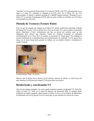 "clavados" en una posición determinada. Si se ejecuta LSCM, estos UVs permanecerán en su
lugar y el mapa UV resultante se adaptará a los UVs fijos. En el Editor UV, los UVs
seleccionados se fijarán o soltarán pulsando P o ALT-P respectivamente. Pulsando E en el
Editor UV se iniciará el despliegue LSCM sobre las caras visibles en el Editor. Los UVs fijos
son marcados en color rojo.

Pintado de Texturas (Texture Paint)
Una vez que ha cargado una imagen en el Editor UV, puede modificarla utilizando el Modo
de Pintado de Texturas. Use la opción Paint Tool en el menú View para cambiar el tamañode
pincel, Opacidad y Color. Actualmente solo hay un pincel por omisión, pero se está
trabajando para ofrecer más pinceles. Todos los cambios realizados se reflejarán
inmediatamente en la Vista 3D si el modelo se encuentra en "modo papa". Sin emabrgo la
textura modificada no se guardará hasta que explcitiamente sea ordenado. Use la opción Save
Image en el menú Image para guardar su trabajo con un nombre distinto o reemplazar la
imagen original.




La herramienta "Paint" en acción.

Observe que la opción Draw Shadow Mesh (Dibuajr Sombra de Malla) se vuelve muy útil
para mantener la referencia del mapa UV mientars pinta las texturas.

Renderizado y coordenadas UV
Aún sin una imagen asignada a las caras, puede renderizar usando coordenadas UV. Para ello,
utilice el botón UV verde en el menú de Botones de Materiales (F5). Si también desea
renderizar la imagen asignada, deberá pulsar el botón TexFace en los botones de Materiales.
Combinando esto con la opción VertexCol hará que se usen también los colores de vertice.




                                           - 204 -
 