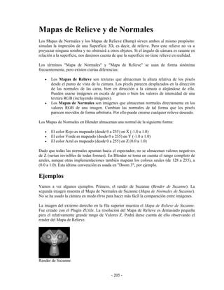 Mapas de Relieve y de Normales
Los Mapas de Normales y los Mapas de Relieve (Bump) sirven ambos al mismo propósito:
simulan la impresión de una Superficie 3D, es decir, de relieve. Pero este relieve no va a
proyectar ninguna sombra y no obstruirá a otros objetos. Si el ángulo de cámara es rasante en
relación a la superficie, nos daremos cuenta de que la superficie no tiene relieve en realidad.

Los términos "Mapa de Normales" y "Mapa de Relieve" se usan de forma sinónima
frecuentemente, pero existen ciertas diferencias:

   •   Los Mapas de Relieve son texturas que almacenan la altura relativa de los pixels
       desde el punto de vista de la cámara. Los pixels parecen desplazados en la dirección
       de las normales de las caras, bien en dirección a la cámara o alejándose de ella.
       Pueden usarse imágenes en escala de grises o bien los valores de intensidad de una
       textura RGB (incluyendo imágenes).
   •   Los Mapas de Normales son imágenes que almacenan normales directamente en los
       valores RGB de una imagen. Cambian las normales de tal forma que los pixels
       parecen movidos de forma arbitraria. Por ello puede crearse cualquier relieve deseado.

Los Mapas de Normales en Blender almacenan una normal de la siguiente forma:

   •   El color Rojo es mapeado (desde 0 a 255) en X (-1.0 a 1.0)
   •   El color Verde es mapeado (desde 0 a 255) en Y (-1.0 a 1.0)
   •   El color Azul es mapeado (desde 0 a 255) en Z (0.0 a 1.0)

Dado que todas las normales apuntan hacia el espectador, no se almacenan valores negativos
de Z (serían invisibles de todas formas). En Blender se toma en cuenta el rango completo de
azules, aunque otras implementaciones también mapean los colores azules (de 128 a 255), a
(0.0 a 1.0). Esta última convención es usada en "Doom 3", por ejemplo.

Ejemplos
Vamos a ver algunos ejemplos. Primero, el render de Suzanne (Render de Suzanne). La
segunda imagen muestra el Mapa de Normales de Suzanne (Mapa de Normales de Suzanne).
No se ha usado la cámara en modo Orto para hacer más fácil la comparación entre imágenes.

La imagen del extremo derecho en la fila superior muestra el Mapa de Relieve de Suzanne.
Fue creado con el Plugin ZUtilz. La resolución del Mapa de Relieve es demasiado pequeña
para el relativamente grande rango de Valores Z. Podrá darse cuenta de ello observando el
render del Mapa de Relieve.




Render de Suzanne


                                            - 205 -
 
