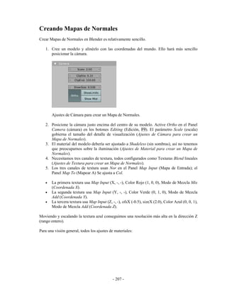 Creando Mapas de Normales
Crear Mapas de Normales en Blender es relativamente sencillo.

   1. Cree un modelo y alinéelo con las coordenadas del mundo. Ello hará más sencillo
      posicionar la cámara.




       Ajustes de Cámara para crear un Mapa de Normales.

   2. Posicione la cámara justo encima del centro de su modelo. Active Ortho en el Panel
      Camera (cámara) en los botones Editing (Edición, F9). El parámetro Scale (escala)
      gobierna el tamaño del detalle de visualización (Ajustes de Cámara para crear un
      Mapa de Normales).
   3. El material del modelo debería ser ajustado a Shadeless (sin sombras), así no tenemos
      que preocuparnos sobre la iluminación (Ajustes de Material para crear un Mapa de
      Normales).
   4. Necesitamos tres canales de textura, todos configurados como Texturas Blend lineales
      (Ajustes de Textura para crear un Mapa de Normales).
   5. Los tres canales de textura usan Nor en el Panel Map Input (Mapa de Entrada); el
      Panel Map To (Mapear A) Se ajusta a Col.

   •   La primera textura usa Map Input (X, -, -), Color Rojo (1, 0, 0), Modo de Mezcla Mix
       (Coordenada X).
   •   La segunda textura usa Map Input (Y, -, -), Color Verde (0, 1, 0), Modo de Mezcla
       Add (Coordenada Y).
   •   La tercera textura usa Map Input (Z, -, -), ofsX (-0.5), sizeX (2.0), Color Azul (0, 0, 1),
       Modo de Mezcla Add (Coordenada Z).

Moviendo y escalando la textura azul conseguimos una resolución más alta en la dirección Z
(rango entero).

Para una visión general, todos los ajustes de materiales:




                                             - 207 -
 