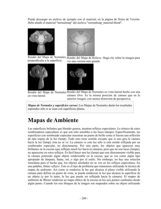 Puede descargar un archivo de ejemplo con el material, en la página de Notas de Versión.
Debe añadir el material "normalmap" del archivo "normalmap_material.blend".




Render del Mapa de Normales, Render del Mapa de Relieve. Haga clic sobre la imagen para
perpendicular a la superficie. ver una versión más grande.




Render del Mapa de Normales Render del Mapa de Normales en vista lateral hecho con una
en vista lateral.           cámara Orto. Es la misma posición de cámara que en la
                            anterior imagen, con menos distorsión de perspectiva.

Mapas de Normales y superficies curvas: Los Mapas de Normales darán los resultados
esperados sólo si se usan con superficies planas.



Mapas de Ambiente
Las superficies brilantes que blender genera, mustran reflejos especulares. Lo irónico de estos
sombreadores especulares es que son sólo sensibles a las luces (lamps). Específicamente, las
superficies con sombreado especular muestran un punto de brillo como si fueran una reflexión
de tipo espejo de la luz (lamp). Todo esto tiene sentido excepto que si uno gira la cámara
hacia la luz (lamp), ésta no se ve. La cámara ve esta luz sólo si está siendo reflejada por un
sombreador especular, no directamente. Por otra parte, los objetos que aparecen muy
brillantes en la escena (que reflejan much luz hacia la cámara), pero que no son luces (lamps),
no aparecene en estos reflejos. Es fácil hacer una luz (lamp) que este directamente visible para
la cámara poniendo algún objeto renderizable en la escena, que se vea como algún tipo
apropiado de lámpara, llama, sol, o algo por el estilo. Sin embargo, no hay una solución
inmediata para el hecho que, los objetos alrededor no se ven en los reflejos especulares. En
una palabra, faltan reflejos. Este es el tipo de problema que trataremos utilizando la técnica de
mapas de ambiente. Así como se renderiza la luz que alcanza el plano visible utilizando la
cámara para definir un punto de vista, se puede renderizar la luz que alcanza la superficie de
un objeto (y por lo tanto, la luz que puede ser reflejada hacia la cámara). El mapeo de
ambiente de Blener renderiza un mapa cúbico de la escena en los seis puntos cardinales desde
algún punto. Cuando los seis bloques de la imágen son mapeados sobre un objeto utilizando




                                             - 209 -
 