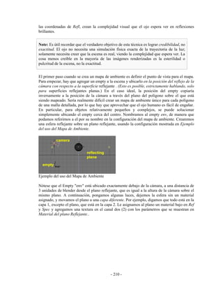 las coordenadas de Refl, crean la complejidad visual que el ojo espera ver en reflexiones
brillantes.


Note: Es útil recordar que el verdadero objetivo de esta técnica es lograr credibilidad, no
exactitud. El ojo no necesita una simulación física exacta de la trayectoria de la luz;
solamente necesita creer que la escena es real, viendo la complejidad que espera ver. La
cosa menos creíble en la mayoría de las imágenes renderizadas es la esterilidad o
pulcritud de la escena, no la exactitud.


El primer paso cuando se crea un mapa de ambiente es definir el punto de vista para el mapa.
Para empezar, hay que agregar un empty a la escena y ubicarlo en la posición del reflejo de la
cámara con respecto a la superficie reflejante . (Esto es posible, estrictamente hablando, solo
para superficies reflejantes planas.) En el caso ideal, la posición del empty copiaría
inversamente a la posición de la cámara a través del plano del polígono sobre el que está
siendo mapeado. Sería realmente difícil crear un mapa de ambiente único para cada polígono
de una malla detallada, por lo que hay que aprovechar que el ojo humano es fácil de engañar.
En particular, para objetos relativamente pequeños y complejos, se puede solucionar
simplemente ubicando el empty cerca del centro. Nombramos al empty env, de manera que
podamos referirnos a el por su nombre en la configuración del mapa de ambiente. Crearemos
una esfera reflejante sobre un plano reflejante, usando la configuración mostrada en Ejemplo
del uso del Mapa de Ambiente.




Ejemplo del uso del Mapa de Ambiente

Nótese que el Empty "env" está ubicado exactamente debajo de la cámara, a una distancia de
3 unidades de blender desde el plano reflejante, que es igual a la altura de la cámara sobre el
mismo plano. A continuación, pongamos algunas luces, dejemos la esfera sin un material
asignado, y movamos el plano a una capa diferente. Por ejemplo, digamos que todo está en la
capa 1, excepto el plano, que está en la capa 2. Le asignamos al plano un material bajo en Ref
y Spec y agregamos una textura en el canal dos (2) con los parámetros que se muestran en
Material del plano Reflejante..




                                            - 210 -
 