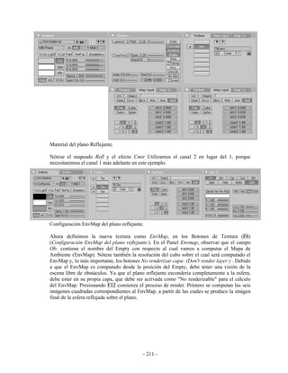 Material del plano Reflejante.

Nótese el mapeado Refl y el efecto Cmir Utilizamos el canal 2 en lugar del 1, porque
necesitaremos el canal 1 más adelante en este ejemplo.




Configuración EnvMap del plano reflejante.

Ahora definimos la nueva textura como EnvMap, en los Botones de Textura (F6)
(Configuración EnvMap del plano reflejante.). En el Panel Envmap, observar que el campo
Ob: contiene el nombre del Empty con respecto al cual vamos a computar el Mapa de
Ambiente (EnvMap). Nótese también la resolución del cubo sobre el cual será computado el
EnvMap y, lo más importante, los botones No renderizar capa: (Don't render layer:) . Debido
a que el EnvMap es computado desde la posición del Empty, debe tener una visión de la
escena libre de obstáculos. Ya que el plano reflejante escondería completamente a la esfera,
debe estar en su propia capa, que debe ser activada como "No renderizable" para el cálculo
del EnvMap. Presionando F12 comienza el proceso de render. Primero se computan las seis
imágenes cuadradas correspondientes al EnvMap, a partir de las cuales se produce la imágen
final de la esfera reflejada sobre el plano.




                                          - 211 -
 