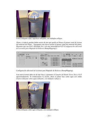 Esfera reflejante sobre superficie reflejante, con múltiples reflejos.

Ahora, si todavía quedan dudas acerca de por qué quedó en blanco el primer canal de textura
del material del Plano... Agregamos una nueva textura al primer canal del material del plano.
Hacemos que sea Glob, afectando Nor, con una intensidad de 0,25 (Configuración adicional
de la textura para Mapeado de Relieves (BumpMapping).).




Configuración adicional de la textura para Mapeado de Relieves (BumpMapping).

Esta nueva textura debe ser de tipo Stucci; ajustamos el Tamaño del Ruido (Noise Size) a 0,15
aproximadamente. Si renderizamos la escena, ahora el plano luce como agua con ondas
(Esfera reflejante sobre agua reflejante, con múltiples reflejos.).




Esfera reflejante sobre agua reflejante, con múltiples reflejos.


                                              - 213 -
 