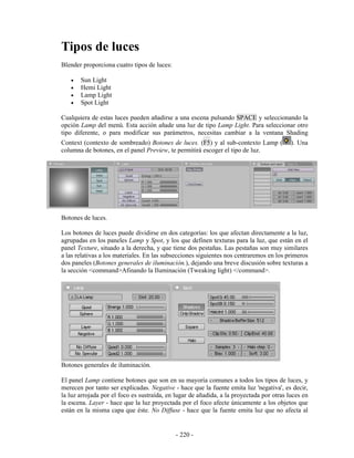 Tipos de luces
Blender proporciona cuatro tipos de luces:

   •   Sun Light
   •   Hemi Light
   •   Lamp Light
   •   Spot Light

Cualquiera de estas luces pueden añadirse a una escena pulsando SPACE y seleccionando la
opción Lamp del menú. Esta acción añade una luz de tipo Lamp Light. Para seleccionar otro
tipo diferente, o para modificar sus parámetros, necesitas cambiar a la ventana Shading
Context (contexto de sombreado) Botones de luces. (F5) y al sub-contexto Lamp (           ). Una
columna de botones, en el panel Preview, te permitirá escoger el tipo de luz.




Botones de luces.

Los botones de luces puede dividirse en dos categorías: los que afectan directamente a la luz,
agrupadas en los paneles Lamp y Spot, y los que definen texturas para la luz, que están en el
panel Texture, situado a la derecha, y que tiene dos pestañas. Las pestañas son muy similares
a las relativas a los materiales. En las subsecciones siguientes nos centraremos en los primeros
dos paneles (Botones generales de iluminación.), dejando una breve discusión sobre texturas a
la sección <command>Afinando la Iluminación (Tweaking light) </command>.




Botones generales de iluminación.

El panel Lamp contiene botones que son en su mayoría comunes a todos los tipos de luces, y
merecen por tanto ser explicadas. Negative - hace que la fuente emita luz 'negativa', es decir,
la luz arrojada por el foco es sustraída, en lugar de añadida, a la proyectada por otras luces en
la escena. Layer - hace que la luz proyectada por el foco afecte únicamente a los objetos que
están en la misma capa que éste. No Diffuse - hace que la fuente emita luz que no afecta al


                                             - 220 -
 