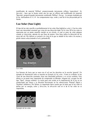 modificador de material 'Diffuse', proporcionando únicamente reflejos 'especulares'. No
Specular - hace que la fuente emita una luz que no affecta and modificador de mtaterial
'Specular', proporcionando únicamente sombreado 'Diffuse'. Energy - la energía irradiada por
la luz. deslizadores R, G, B - las compoenentes roja, verde y azul de la luz proyectada por la
fuente.

Luz Solar (Sun Light)
El tipo de luz más sencillo es probablemente la luz solar (Sun light)(Luz solar.). Una luz solar
tiene una intensidad constante que viene de una dirección dada. En la vista 3D la luz solar se
representa por un punto amarillo metido en un círculo, el cual se pone de color púrpura
cuando se selecciona, además de una línea de puntos. Esta línea indica la dirección de los
rayos del sol. Por defecto es normal a la vista en la que se añadió la luz solar a la escena y
puede rotarse seleccionando el sol y pulsando R.




Luz solar.

Los botones de luces que se usan con el sol son los descritos en la sección 'general'. Un
ejemplo de iluminación solar se muestra en Ejemplo de luz solar.. Como es evidente, la luz
viene de una dirección constante, tiene una intensidad uniforme y no arroja sombras. Esto
último es un punto muy importante de comprender en Blender: ninguna luz, excepto las del
tipo "Spot", arrojan sombras. La razón para esto reside en la implentación de la luz en un
renderizador por líneas y se discutirá brevemente en las subsecciones 'Puntual' (Spot) y
'Sombras' (shadows). Por último, es importante darse cuenta que en tanto que la luz solar se
define por su energía, color y dirección, la ubicación real en sí de la luz solar no es
importante.




Ejemplo de luz solar.



                                            - 221 -
 