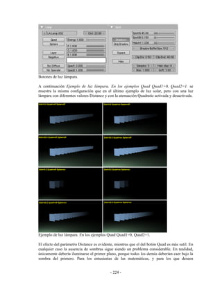 Botones de luz lámpara.

A continuación Ejemplo de luz lámpara. En los ejemplos Quad Quad1=0, Quad2=1. se
muestra la misma configuración que en el último ejemplo de luz solar, pero con una luz
lámpara con diferentes valores Distance y con la atenuación Quadratic activada y desactivada.




Ejemplo de luz lámpara. En los ejemplos Quad Quad1=0, Quad2=1.

El efecto del parámetro Distance es evidente, mientras que el del botón Quad es más sutil. En
cualquier caso la ausencia de sombras sigue siendo un problema considerable. En realidad,
únicamente debería iluminarse el primer plano, porque todos los demás deberían caer bajo la
sombra del primero. Para los entusiastas de las matemáticas, y para los que deseen


                                           - 224 -
 