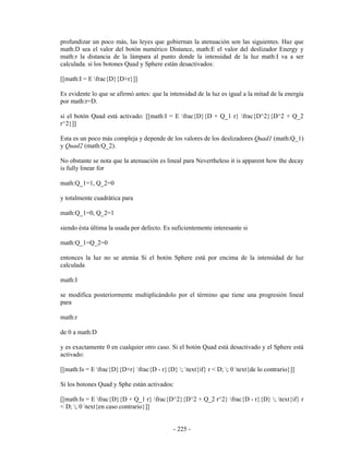 profundizar un poco más, las leyes que gobiernan la atenuación son las siguientes. Haz que
math:D sea el valor del botón numérico Distance, math:E el valor del deslizador Energy y
math:r la distancia de la lámpara al punto donde la intensidad de la luz math:I va a ser
calculada. si los botones Quad y Sphere están desactivados:

[[math:I = E frac{D}{D+r}]]

Es evidente lo que se afirmó antes: que la intensidad de la luz es igual a la mitad de la energía
por math:r=D.

si el botón Quad está activado: [[math:I = E frac{D}{D + Q_1 r} frac{D^2}{D^2 + Q_2
r^2}]]

Esta es un poco más compleja y depende de los valores de los deslizadores Quad1 (math:Q_1)
y Quad2 (math:Q_2).

No obstante se nota que la atenuación es lineal para Nevertheless it is apparent how the decay
is fully linear for

math:Q_1=1, Q_2=0

y totalmente cuadrática para

math:Q_1=0, Q_2=1

siendo ésta última la usada por defecto. Es suficientemente interesante si

math:Q_1=Q_2=0

entonces la luz no se atenúa Si el botón Sphere está por encima de la intensidad de luz
calculada

math:I

se modifica posteriormente multiplicándolo por el término que tiene una progresión lineal
para

math:r

de 0 a math:D

y es exactamente 0 en cualquier otro caso. Si el botón Quad está desactivado y el Sphere está
activado:

[[math:Is = E frac{D}{D+r} frac{D - r}{D} ; text{if} r < D; ; 0 text{de lo contrario}]]

Si los botones Quad y Sphe están activados:

[[math:Is = E frac{D}{D + Q_1 r} frac{D^2}{D^2 + Q_2 r^2} frac{D - r}{D} ; text{if} r
< D; ; 0 text{en caso contrario}]]


                                             - 225 -
 