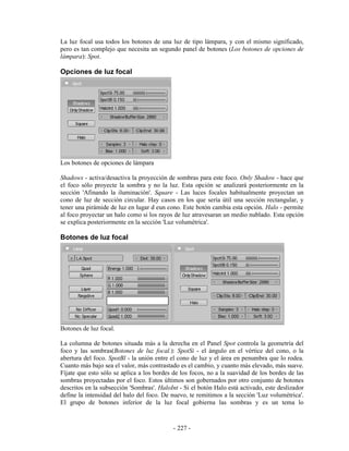 La luz focal usa todos los botones de una luz de tipo lámpara, y con el mismo significado,
pero es tan complejo que necesita un segundo panel de botones (Los botones de opciones de
lámpara): Spot.

Opciones de luz focal




Los botones de opciones de lámpara

Shadows - activa/desactiva la proyección de sombras para este foco. Only Shadow - hace que
el foco sólo proyecte la sombra y no la luz. Esta opción se analizará posteriormente en la
sección 'Afinando la iluminación'. Square - Las luces focales habitualmente proyectan un
cono de luz de sección circular. Hay casos en los que sería útil una sección rectangular, y
tener una pirámide de luz en lugar d eun cono. Este botón cambia esta opción. Halo - permite
al foco proyectar un halo como si los rayos de luz atravesaran un medio nublado. Esta opción
se explica posteriormente en la sección 'Luz volumétrica'.

Botones de luz focal




Botones de luz focal.

La columna de botones situada más a la derecha en el Panel Spot controla la geometría del
foco y las sombras(Botones de luz focal.): SpotSi - el ángulo en el vértice del cono, o la
abertura del foco. SpotBl - la unión entre el cono de luz y el área en penumbra que lo rodea.
Cuanto más bajo sea el valor, más contrastado es el cambio, y cuanto más elevado, más suave.
Fíjate que esto sólo se aplica a los bordes de los focos, no a la suavidad de los bordes de las
sombras proyectadas por el foco. Estos últimos son gobernados por otro conjunto de botones
descritos en la subsección 'Sombras'. HaloInt - Si el botón Halo está activado, este deslizador
define la intensidad del halo del foco. De nuevo, te remitimos a la sección 'Luz volumétrica'.
El grupo de botones inferior de la luz focal gobierna las sombras y es un tema lo


                                            - 227 -
 