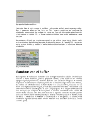 La pestaña Shadow and Spot.

Todos los tipos de luces excepto la luz Hemi Light pueden producir sombras por raytracing.
Por el momento solamente las Luces de Área, proveen parámetros de configuración
adicionales para controlar las sombras por raytracing. Para más información sobre Luces de
Área, consulte el capítulo ZZ y la figura Area Light Options, para ver las opciones de Luces
de Área.

Por supuesto, al igual que en otras caracteristicas que utilizan raytracing en Blender, debe
activar además el botón Ray en la pestaña Render de los botones de Escena (F10), como se ve
en La pestaña Render., y también el botón Shadow al igual que para el método de Sombras
con Buffer.




La pestaña Render.


Sombras con el buffer
Los esquemas de iluminación analizados hasta ahora producen en los objetos solo áreas que
son más o menos luminosas, pero no proyectan sombras, y una escena sin las sombras
apropiadas pierde profundidad y realismo. Por otro lado, un cálculo apropiado de sombras
requiere un trazado de rayos completo (y lento). En un renderizador por lineas como Blender,
las sombras son calculadas usando el shadow buffer en el caso de sombras producidas por las
luces. Esto implica que una 'imagen', es vista desde la misma la luz Spot y renderizada y se
almacena la distancia de cada punto al foco. Cualquier punto de la imagen renderizada que
este mas lejos que cualquiera de estos puntos es entonces considerado como sombra. El
shadow buffer almacena estos datos. Para mantener el algoritmo compacto, eficiente y rápido
el shadow buffer tiene un tamaño que es fijado desde el comienzo y que en en Blender puede
ser desde 512x512 hasta 5120x5120. El valor mayor es el mas preciso. El usuario puede
controlar el algoritmo a traves de los botones inferiores en el panel Spot (Botones de sombra
de la luz Spot.).




                                           - 229 -
 
