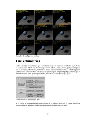 Ejemplos de luz Spot con sombra.


Luz Volumétrica
La luz volumétrica es el efecto que se puede ver en el aire brumoso, cuando los rayos de luz
se hacen visibles debido a la dispersión que ocurre debido a niebla, bruma, partículas de polvo
etc. Si se usa cuidadosamente puede añadir mucho realismo a una escena... o echarla a perder.
En Blender la luz volumétrica sólo puede ser generada para lámparas tipo Spot, una vez que el
botón Halo en el panel Spot es presionado (Botón halo de la lámpara tipo Spot.).




Botón halo de la lámpara tipo Spot.

Si la escena de prueba mostrada en la Ajustes de la lámpara tipo Spot es creada y el botón
halo presionado, la imagen renderizada será como la Renderizado con halo..




                                            - 231 -
 