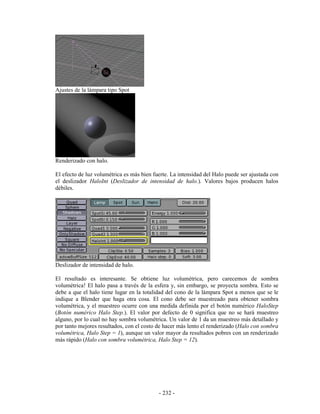Ajustes de la lámpara tipo Spot




Renderizado con halo.

El efecto de luz volumétrica es más bien fuerte. La intensidad del Halo puede ser ajustada con
el deslizador HaloInt (Deslizador de intensidad de halo.). Valores bajos producen halos
débiles.




Deslizador de intensidad de halo.

El resultado es interesante. Se obtiene luz volumétrica, pero carecemos de sombra
volumétrica! El halo pasa a través de la esfera y, sin embargo, se proyecta sombra. Esto se
debe a que el halo tiene lugar en la totalidad del cono de la lámpara Spot a menos que se le
indique a Blender que haga otra cosa. El cono debe ser muestreado para obtener sombra
volumétrica, y el muestreo ocurre con una medida definida por el botón numérico HaloStep
(Botón numérico Halo Step.). El valor por defecto de 0 significa que no se hará muestreo
alguno, por lo cual no hay sombra volumétrica. Un valor de 1 da un muestreo más detallado y
por tanto mejores resultados, con el costo de hacer más lento el renderizado (Halo con sombra
volumétrica, Halo Step = 1), aunque un valor mayor da resultados pobres con un renderizado
más rápido (Halo con sombra volumétrica, Halo Step = 12).




                                           - 232 -
 