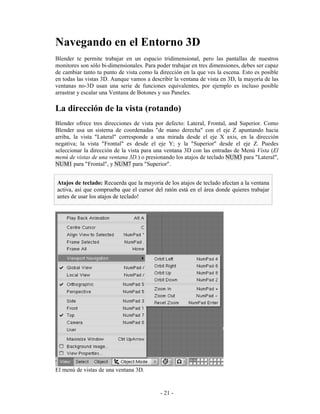 Navegando en el Entorno 3D
Blender te permite trabajar en un espacio tridimensional, pero las pantallas de nuestros
monitores son sólo bi-dimensionales. Para poder trabajar en tres dimensiones, debes ser capaz
de cambiar tanto tu punto de vista como la dirección en la que ves la escena. Esto es posible
en todas las vistas 3D. Aunque vamos a describir la ventana de vista en 3D, la mayoría de las
ventanas no-3D usan una serie de funciones equivalentes, por ejemplo es incluso posible
arrastrar y escalar una Ventana de Botones y sus Paneles.

La dirección de la vista (rotando)
Blender ofrece tres direcciones de vista por defecto: Lateral, Frontal, and Superior. Como
Blender usa un sistema de coordenadas "de mano derecha" con el eje Z apuntando hacia
arriba, la vista "Lateral" corresponde a una mirada desde el eje X axis, en la dirección
negativa; la vista "Frontal" es desde el eje Y; y la "Superior" desde el eje Z. Puedes
seleccionar la dirección de la vista para una ventana 3D con las entradas de Menú Vista (El
menú de vistas de una ventana 3D.) o presionando los atajos de teclado NUM3 para "Lateral",
NUM1 para "Frontal", y NUM7 para "Superior".


Atajos de teclado: Recuerda que la mayoría de los atajos de teclado afectan a la ventana
activa, así que comprueba que el cursor del ratón está en el área donde quieres trabajar
antes de usar los atajos de teclado!




El menú de vistas de una ventana 3D.


                                           - 21 -
 