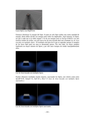 Luces Spot y sus DupliVerts

Entonces disminuye la energía del Spot. Si para un solo Spot usabas una cierta cantidad de
energía, ahora debes dividir esa energía entre todos los duplicados. Aquí tenemos 16 Spots,
así que a cada uno se le debe asignar 1/16 de esa energía (esto es Energy=0.0625). Los dos
mismos renders de arriba, con esta nueva luz de area trucada dará este resultado Luz de Area
trucada con multiples Spots.. El resultado está lejos de lo que se esperaba, porque el sampleo
de las luces Spot para ese area es demasiado grueso. Por otro lado, un mejor sampleo
implicaría un mayor número de Spots y por ello unos tiempos de render inaceptablemente
altos.




Luz de Area trucada con multiples Spots.

Pueden obtenerse resultados mucho mejores, suavizando los Spots, con valores como estos
SpotBl=0.45, Sample=12, Soft=24 y Bias=1.5 (Luz de Area trucada con multiples Spots
suavizados.)




Luz de Area trucada con multiples Spots suavizados.


                                           - 241 -
 