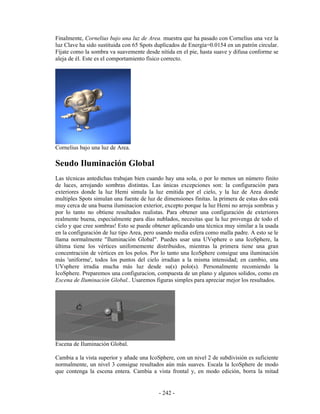 Finalmente, Cornelius bajo una luz de Area. muestra que ha pasado con Cornelius una vez la
luz Clave ha sido sustituida con 65 Spots duplicados de Energía=0.0154 en un patrón circular.
Fíjate como la sombra va suavemente desde nítida en el pie, hasta suave y difusa conforme se
aleja de él. Este es el comportamiento físico correcto.




Cornelius bajo una luz de Area.

Seudo Iluminación Global
Las técnicas antedichas trabajan bien cuando hay una sola, o por lo menos un número finito
de luces, arrojando sombras distintas. Las únicas excepciones son: la configuración para
exteriores donde la luz Hemi simula la luz emitida por el cielo, y la luz de Area donde
multiples Spots simulan una fuente de luz de dimensiones finitas. la primera de estas dos está
muy cerca de una buena iluminacion exterior, excepto porque la luz Hemi no arroja sombras y
por lo tanto no obtiene resultados realistas. Para obtener una configuración de exteriores
realmente buena, especialmente para días nublados, necesitas que la luz provenga de todo el
cielo y que cree sombras! Esto se puede obtener aplicando una técnica muy similar a la usada
en la configuración de luz tipo Area, pero usando media esfera como malla padre. A esto se le
llama normalmente "Iluminación Global". Puedes usar una UVsphere o una IcoSphere, la
última tiene los vértices unifomemente distribuidos, mientras la primera tiene una gran
concentración de vértices en los polos. Por lo tanto una IcoSphere consigue una iluminación
más 'uniforme', todos los puntos del cielo irradian a la misma intensidad; en cambio, una
UVsphere irradia mucha más luz desde su(s) polo(s). Personalmente recomiendo la
IcoSphere. Preparemos una configuracion, compuesta de un plano y algunos solidos, como en
Escena de Iluminación Global.. Usaremos figuras simples para apreciar mejor los resultados.




Escena de Iluminación Global.

Cambia a la vista superior y añade una IcoSphere, con un nivel 2 de subdivisión es suficiente
normalmente, un nivel 3 consigue resultados aún más suaves. Escala la IcoSphere de modo
que contenga la escena entera. Cambia a vista frontal y, en modo edición, borra la mitad


                                           - 242 -
 